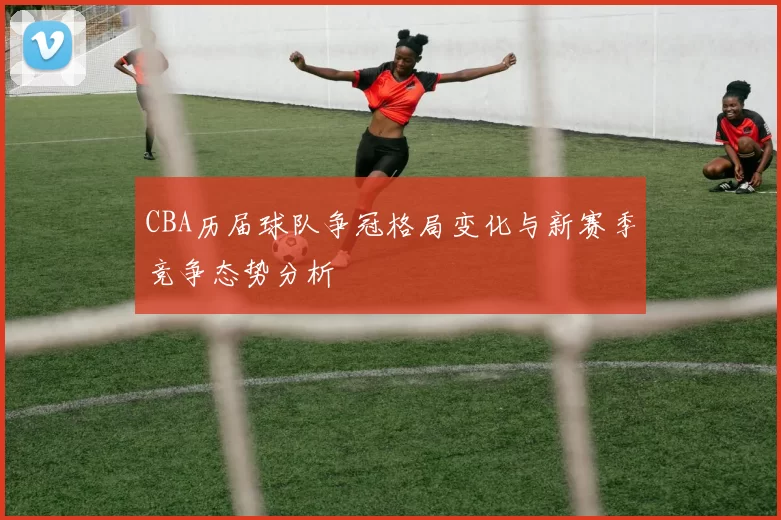 CBA历届球队争冠格局变化与新赛季竞争态势分析