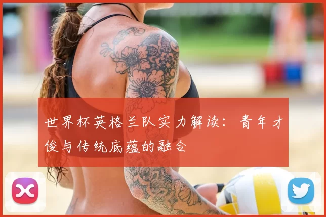 世界杯英格兰队实力解读:青年才俊与传统底蕴的融合