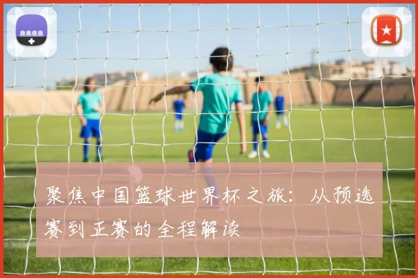 聚焦中国篮球世界杯之旅:从预选赛到正赛的全程解读