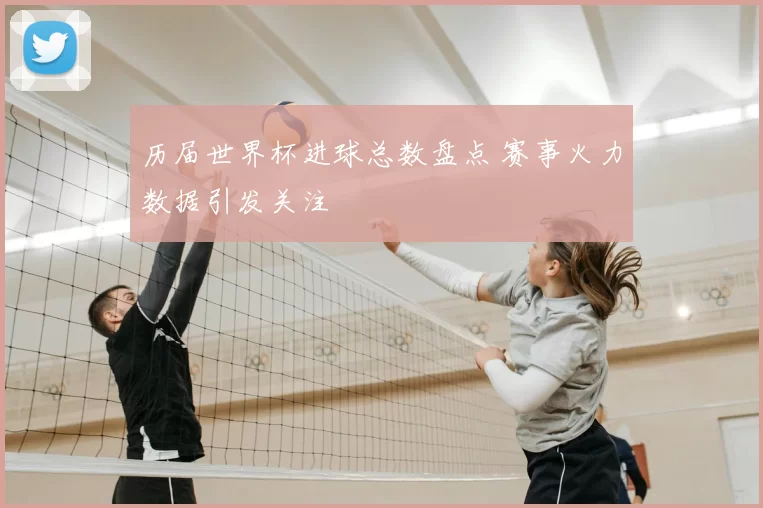 历届世界杯进球总数盘点 赛事火力数据引发关注