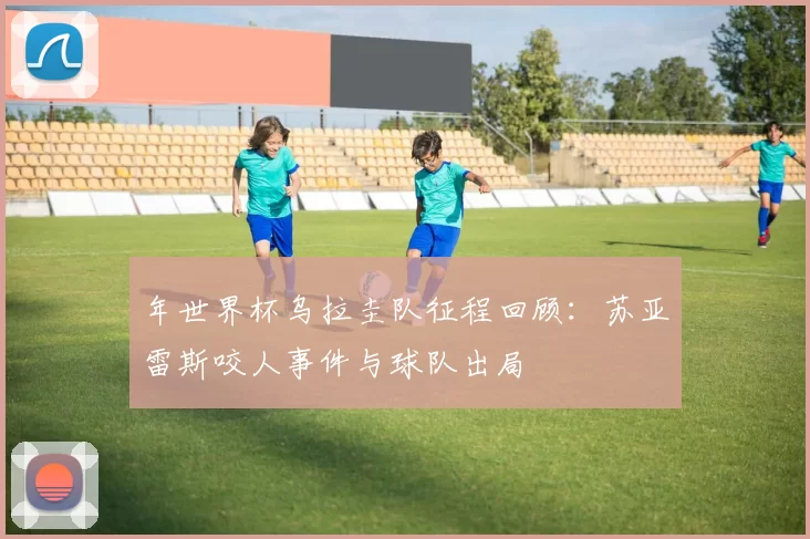 年世界杯乌拉圭队征程回顾:苏亚雷斯咬人事件与球队出局