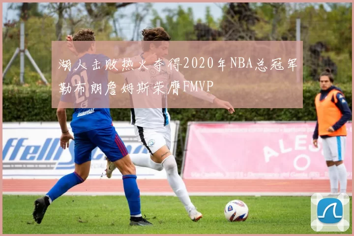 湖人击败热火夺得2020年NBA总冠军勒布朗詹姆斯荣膺FMVP