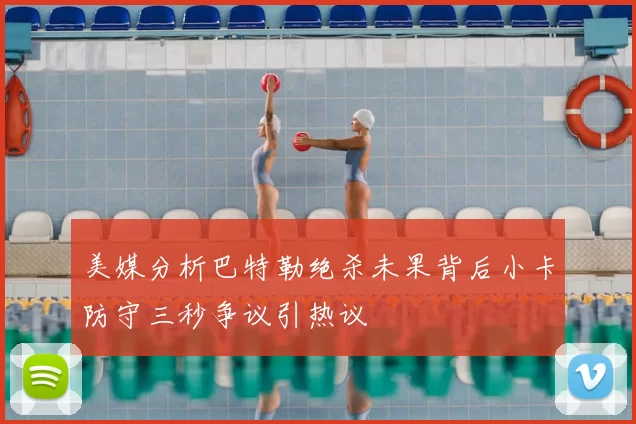 美媒分析巴特勒绝杀未果背后小卡防守三秒争议引热议