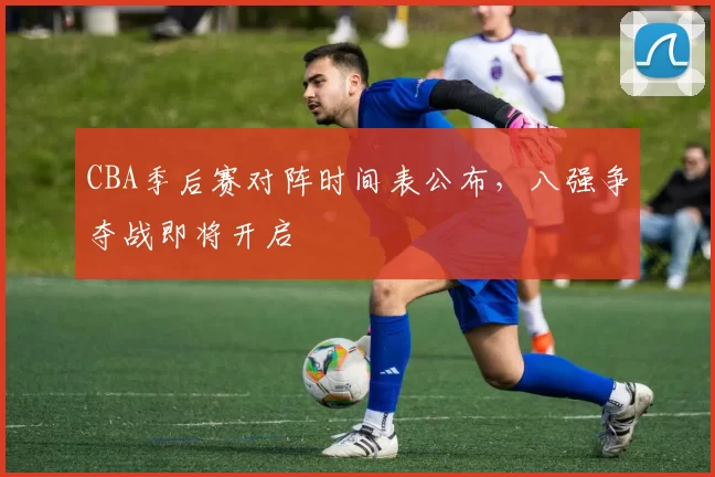 CBA季后赛对阵时间表公布，八强争夺战即将开启