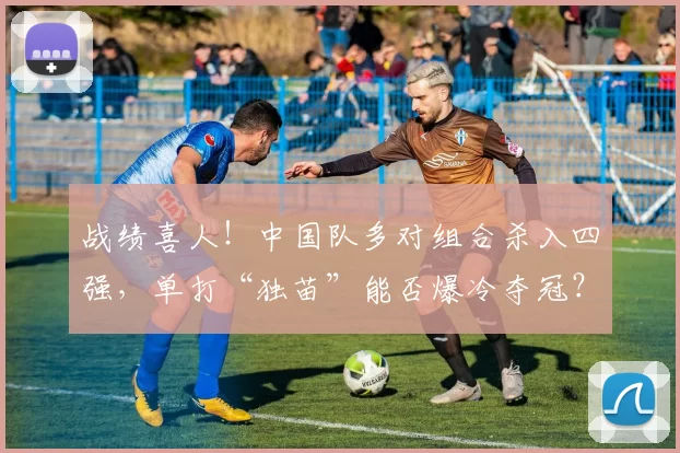 战绩喜人!中国队多对组合杀入四强,单打“独苗”能否爆冷夺冠?