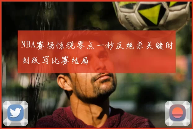 NBA赛场惊现零点一秒反绝杀关键时刻改写比赛结局