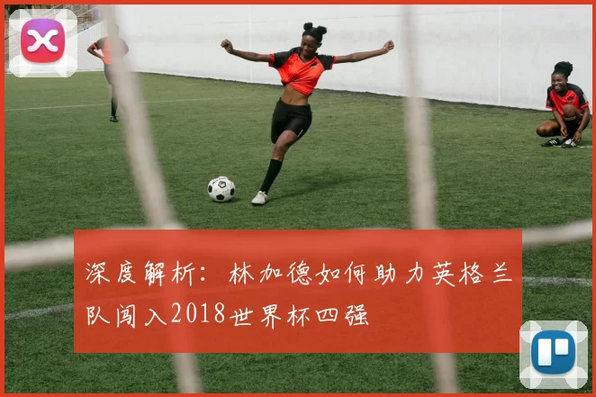 深度解析：林加德如何助力英格兰队闯入2018世界杯四强