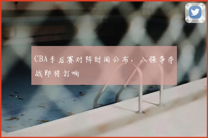 CBA季后赛对阵时间公布,八强争夺战即将打响