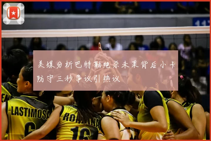 美媒分析巴特勒绝杀未果背后小卡防守三秒争议引热议