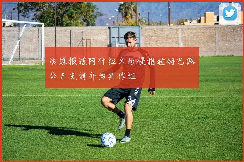 法媒报道阿什拉夫性侵指控姆巴佩公开支持并为其作证