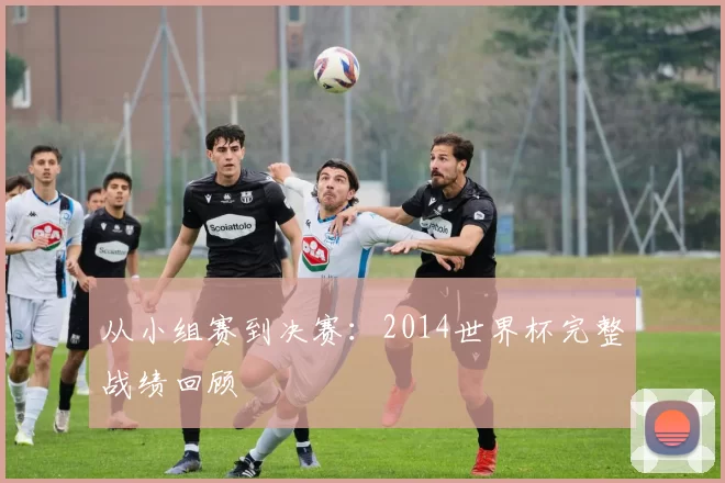从小组赛到决赛：2014世界杯完整战绩回顾