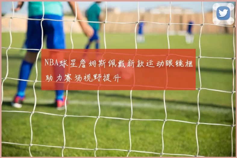 NBA球星詹姆斯佩戴新款运动眼镜框助力赛场视野提升
