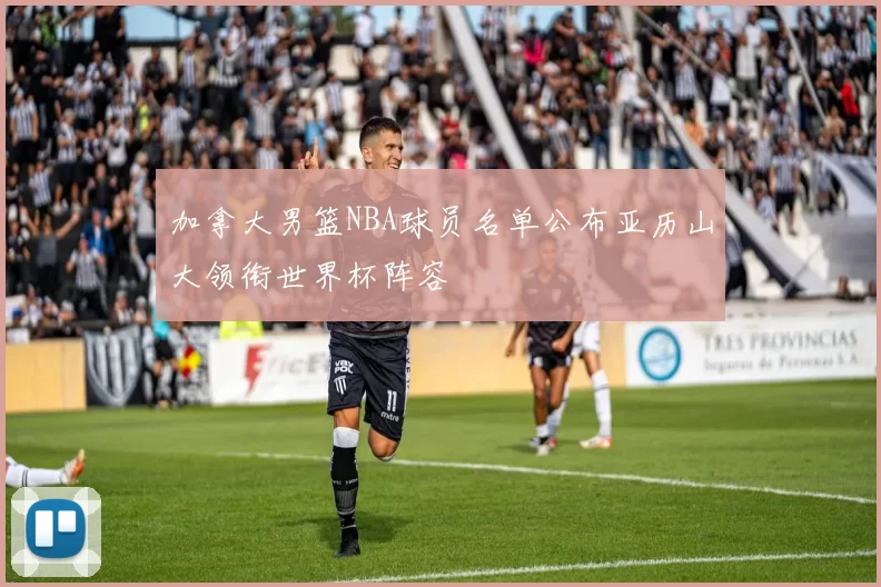 加拿大男篮NBA球员名单公布亚历山大领衔世界杯阵容