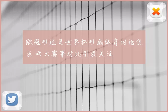 欧冠难还是世界杯难成体育讨论焦点 两大赛事对比引发关注