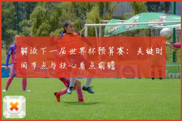 解读下一届世界杯预算赛:关键时间节点与核心看点前瞻