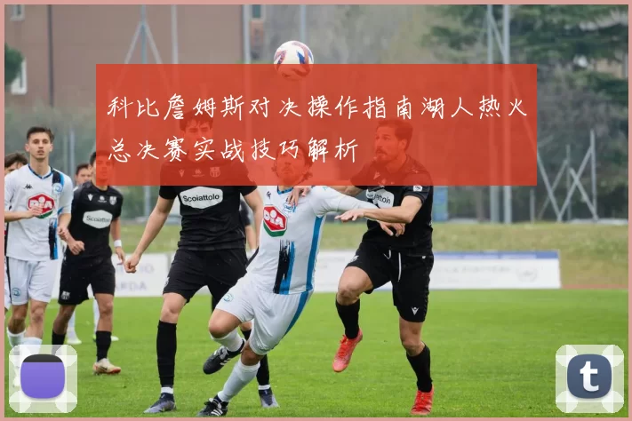 科比詹姆斯对决操作指南湖人热火总决赛实战技巧解析