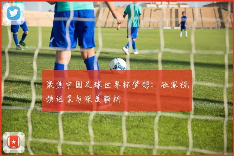 聚焦中国足球世界杯梦想:独家视频记录与深度解析
