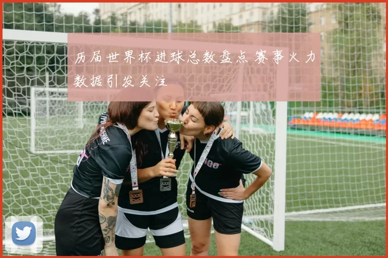 历届世界杯进球总数盘点 赛事火力数据引发关注