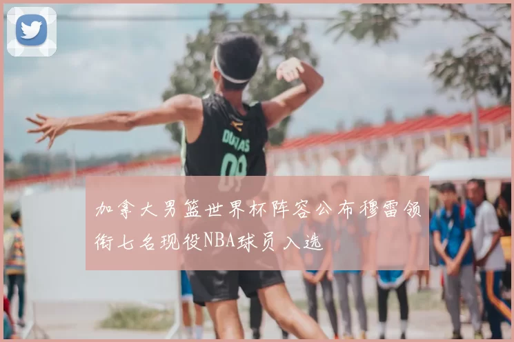 加拿大男篮世界杯阵容公布穆雷领衔七名现役NBA球员入选