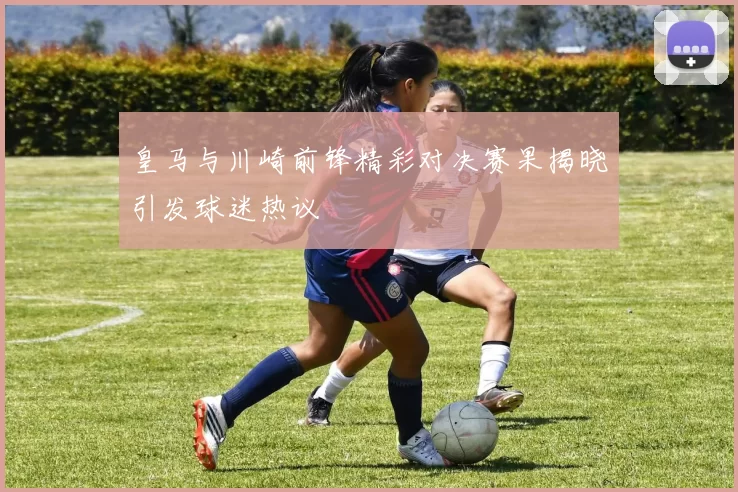 皇马与川崎前锋精彩对决赛果揭晓引发球迷热议