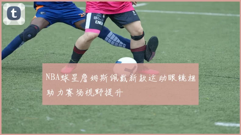 NBA球星詹姆斯佩戴新款运动眼镜框助力赛场视野提升