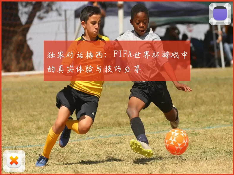 独家对话梅西：FIFA世界杯游戏中的真实体验与技巧分享