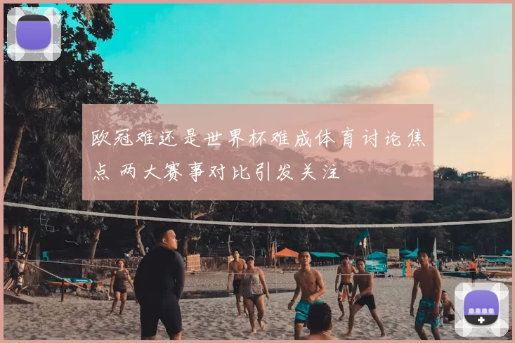 欧冠难还是世界杯难成体育讨论焦点 两大赛事对比引发关注