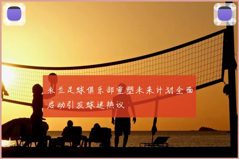 米兰足球俱乐部重塑未来计划全面启动引发球迷热议