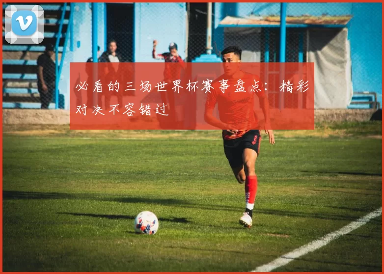 必看的三场世界杯赛事盘点：精彩对决不容错过