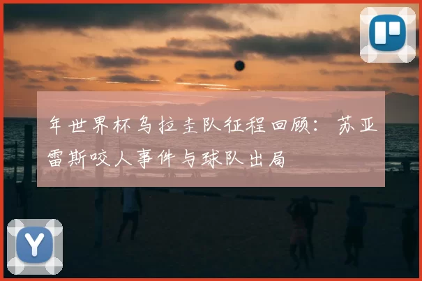 年世界杯乌拉圭队征程回顾：苏亚雷斯咬人事件与球队出局
