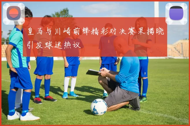 皇马与川崎前锋精彩对决赛果揭晓引发球迷热议