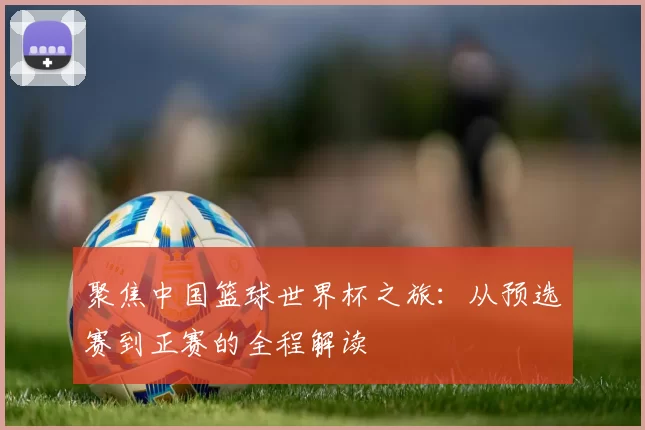 聚焦中国篮球世界杯之旅：从预选赛到正赛的全程解读