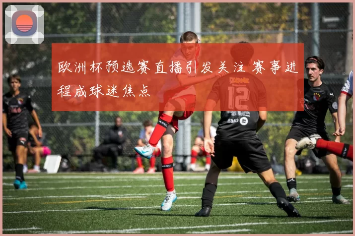 欧洲杯预选赛直播引发关注 赛事进程成球迷焦点
