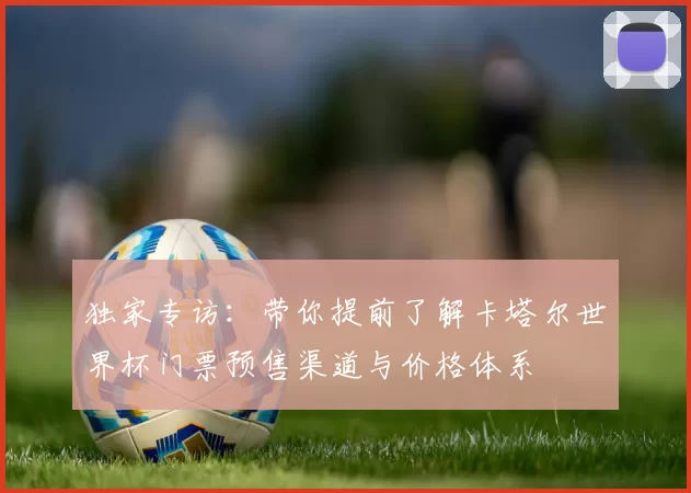 独家专访:带你提前了解卡塔尔世界杯门票预售渠道与价格体系
