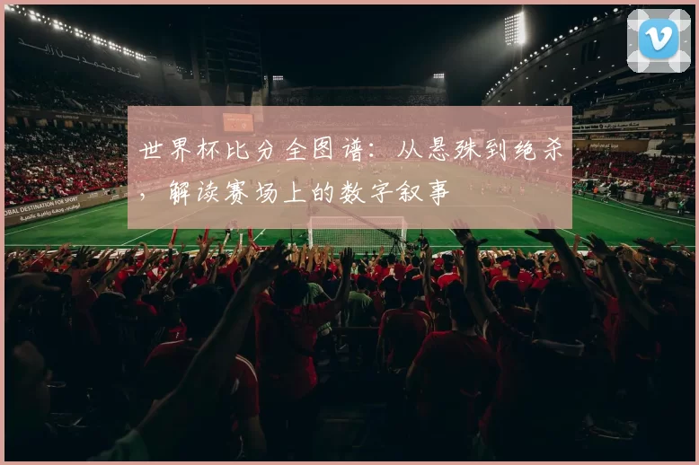 世界杯比分全图谱:从悬殊到绝杀,解读赛场上的数字叙事