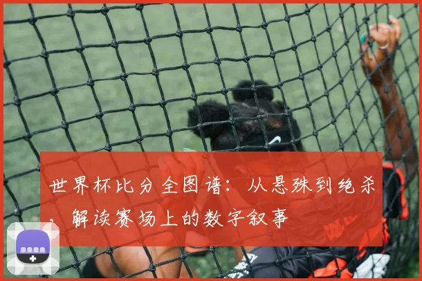 世界杯比分全图谱：从悬殊到绝杀，解读赛场上的数字叙事