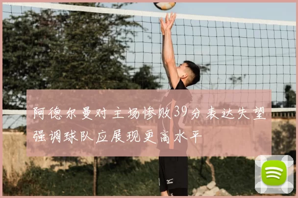 阿德尔曼对主场惨败39分表达失望强调球队应展现更高水平