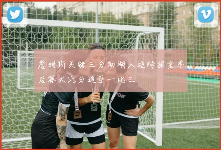 詹姆斯关键三分助湖人逆转掘金季后赛大比分追至一比三