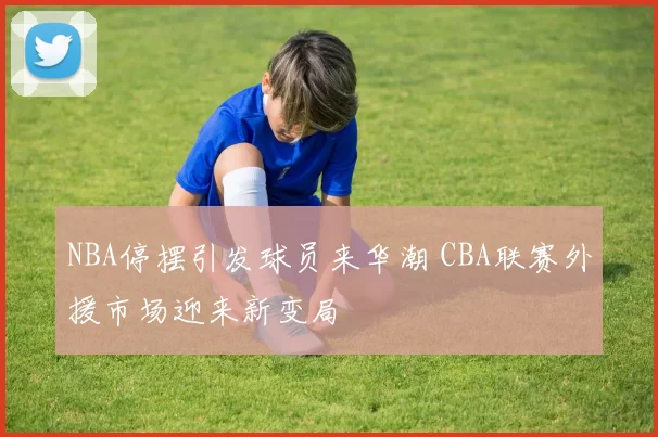 NBA停摆引发球员来华潮 CBA联赛外援市场迎来新变局