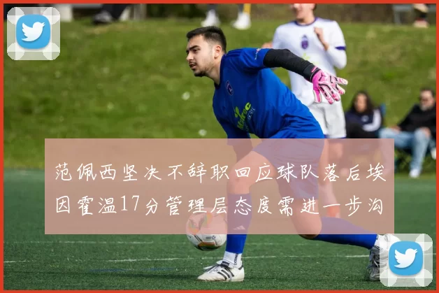 范佩西坚决不辞职回应球队落后埃因霍温17分管理层态度需进一步沟通