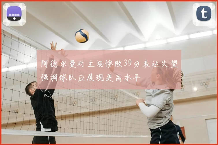 阿德尔曼对主场惨败39分表达失望强调球队应展现更高水平